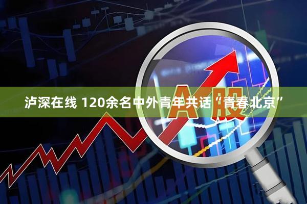 泸深在线 120余名中外青年共话“青春北京”