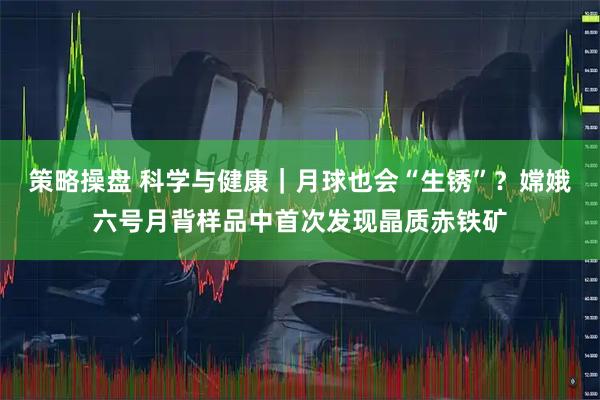 策略操盘 科学与健康｜月球也会“生锈”？嫦娥六号月背样品中首次发现晶质赤铁矿