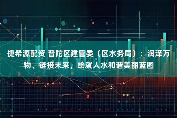 捷希源配资 普陀区建管委（区水务局）：润泽万物、链接未来，绘就人水和谐美丽蓝图