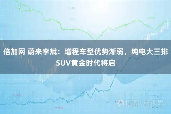 倍加网 蔚来李斌：增程车型优势渐弱，纯电大三排SUV黄金时代将启