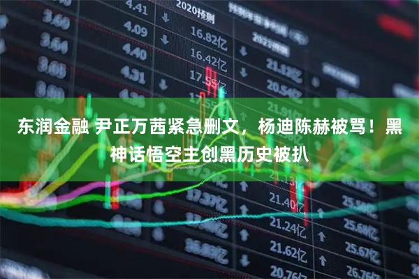 东润金融 尹正万茜紧急删文，杨迪陈赫被骂！黑神话悟空主创黑历史被扒