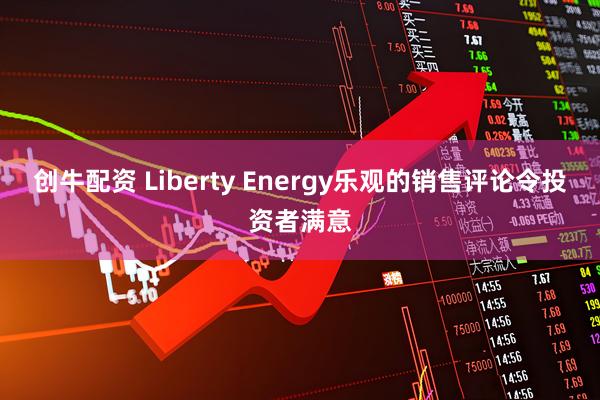 创牛配资 Liberty Energy乐观的销售评论令投资者满意