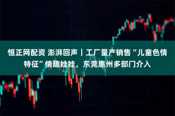恒正网配资 澎湃回声｜工厂量产销售“儿童色情特征”情趣娃娃，东莞惠州多部门介入