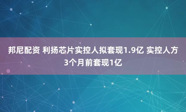 邦尼配资 利扬芯片实控人拟套现1.9亿 实控人方3个月前套现1亿
