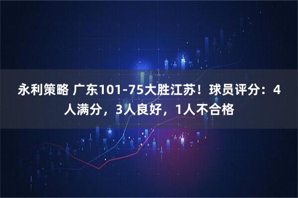 永利策略 广东101-75大胜江苏！球员评分：4人满分，3人良好，1人不合格
