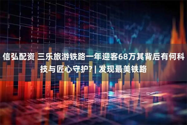 信弘配资 三乐旅游铁路一年迎客68万其背后有何科技与匠心守护? | 发现最美铁路