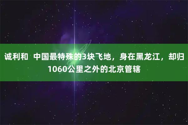 诚利和  中国最特殊的3块飞地，身在黑龙江，却归1060公里之外的北京管辖