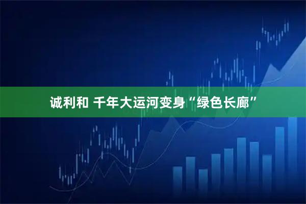 诚利和 千年大运河变身“绿色长廊”