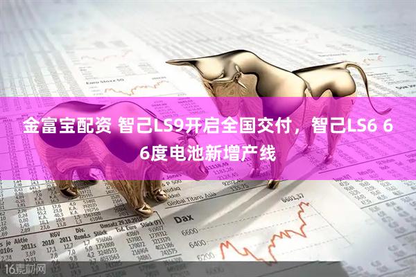 金富宝配资 智己LS9开启全国交付，智己LS6 66度电池新增产线