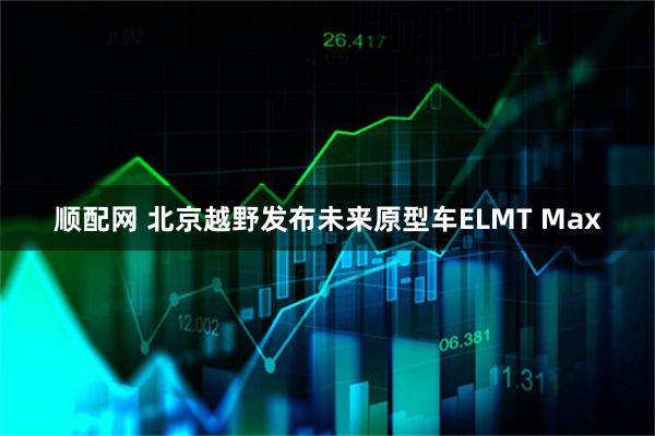 顺配网 北京越野发布未来原型车ELMT Max