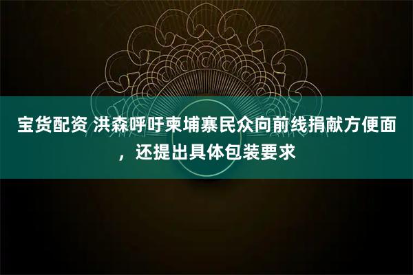 宝货配资 洪森呼吁柬埔寨民众向前线捐献方便面，还提出具体包装要求