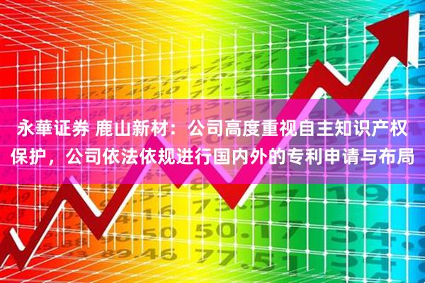 永華证券 鹿山新材：公司高度重视自主知识产权保护，公司依法依规进行国内外的专利申请与布局