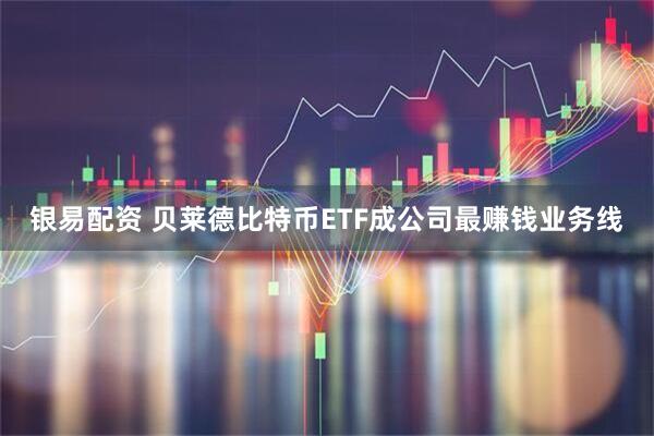 银易配资 贝莱德比特币ETF成公司最赚钱业务线